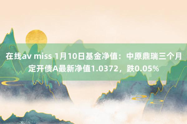 在线av miss 1月10日基金净值：中原鼎瑞三个月定开债A最新净值1.0372，跌0.05%