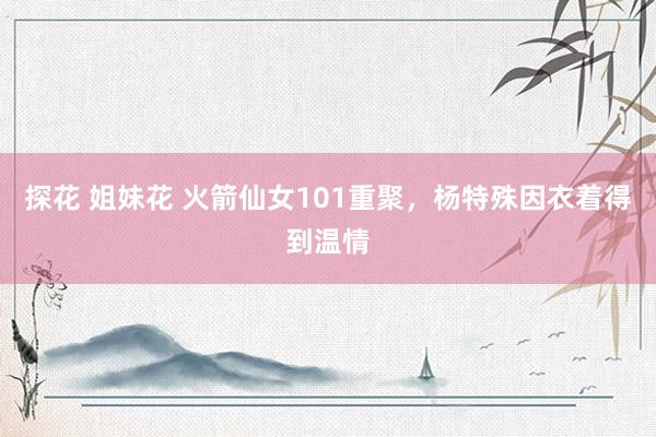 探花 姐妹花 火箭仙女101重聚，杨特殊因衣着得到温情