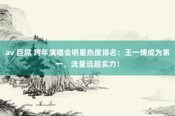 av 巨屌 跨年演唱会明星热度排名：王一博成为第一，流量远超实力！