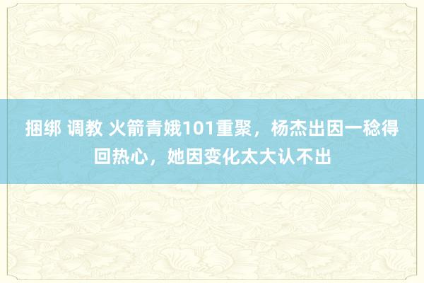 捆绑 调教 火箭青娥101重聚，杨杰出因一稔得回热心，她因变化太大认不出