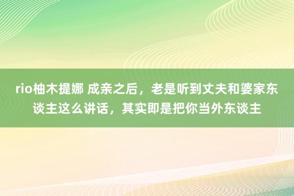 rio柚木提娜 成亲之后，老是听到丈夫和婆家东谈主这么讲话，其实即是把你当外东谈主