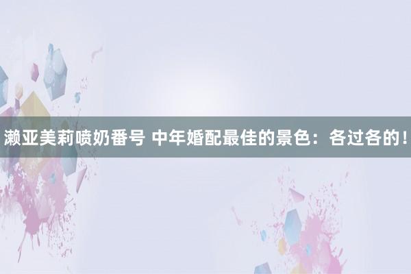 濑亚美莉喷奶番号 中年婚配最佳的景色：各过各的！