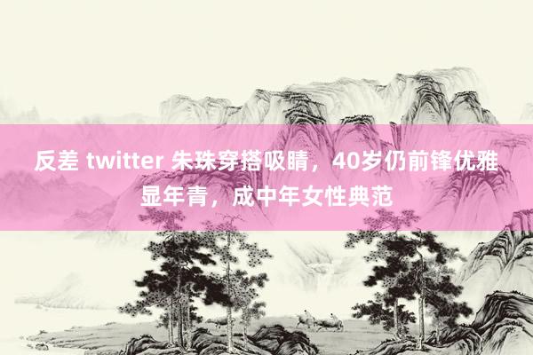 反差 twitter 朱珠穿搭吸睛，40岁仍前锋优雅显年青，成中年女性典范