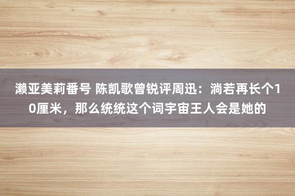 濑亚美莉番号 陈凯歌曾锐评周迅：淌若再长个10厘米，那么统统这个词宇宙王人会是她的