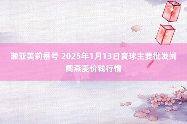 濑亚美莉番号 2025年1月13日寰球主要批发阛阓燕麦价钱行情