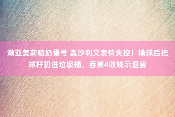 濑亚美莉喷奶番号 奥沙利文表情失控！输球后把球杆扔进垃圾桶，吞第4败晓示退赛