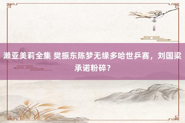 濑亚美莉全集 樊振东陈梦无缘多哈世乒赛，刘国梁承诺粉碎？