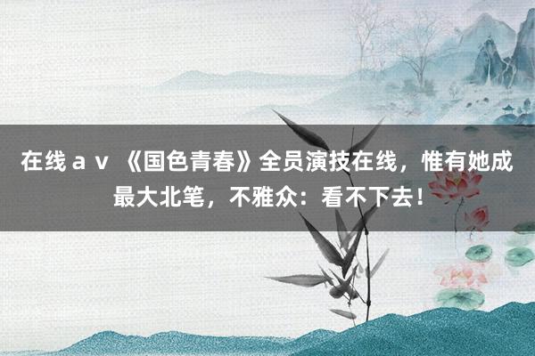 在线ａｖ 《国色青春》全员演技在线，惟有她成最大北笔，不雅众：看不下去！