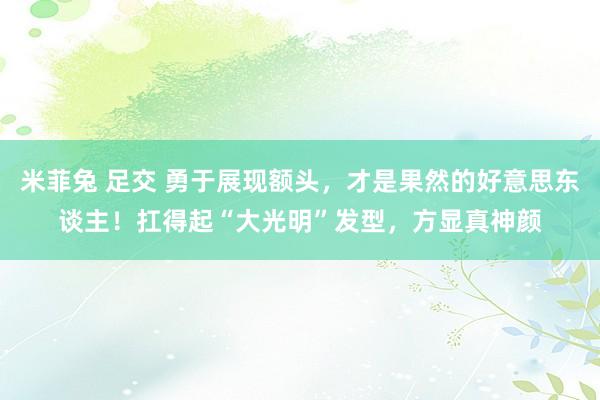 米菲兔 足交 勇于展现额头，才是果然的好意思东谈主！扛得起“大光明”发型，方显真神颜