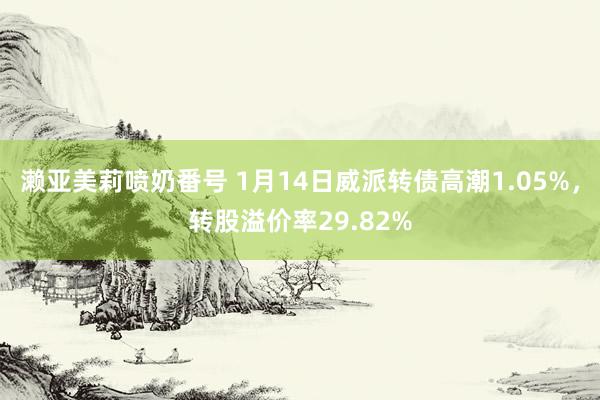 濑亚美莉喷奶番号 1月14日威派转债高潮1.05%，转股溢价率29.82%