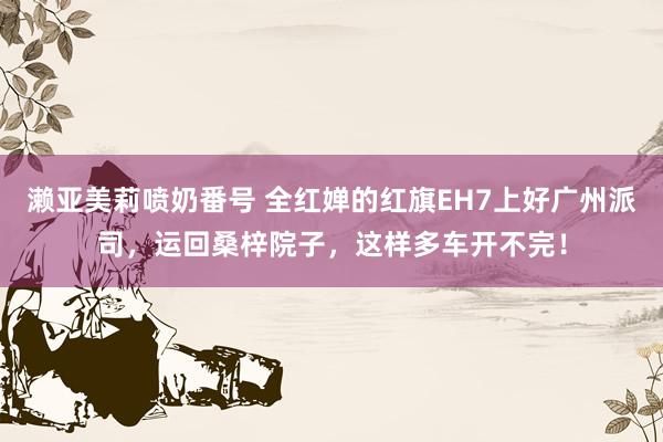 濑亚美莉喷奶番号 全红婵的红旗EH7上好广州派司，运回桑梓院子，这样多车开不完！