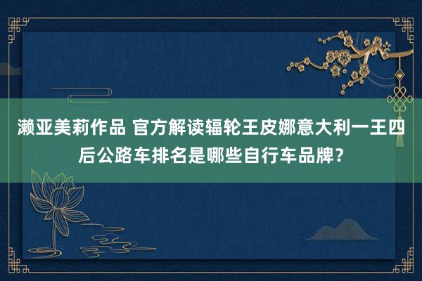 濑亚美莉作品 官方解读辐轮王皮娜意大利一王四后公路车排名是哪些自行车品牌？