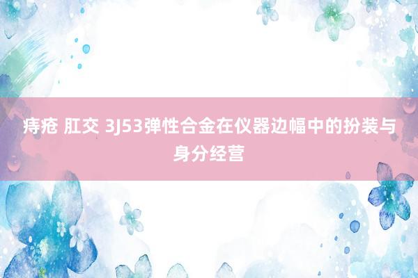 痔疮 肛交 3J53弹性合金在仪器边幅中的扮装与身分经营