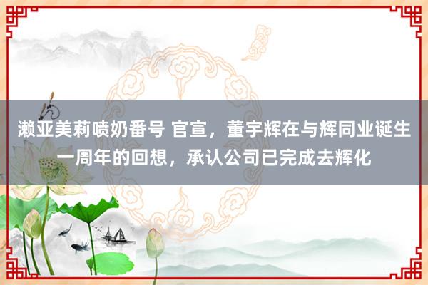 濑亚美莉喷奶番号 官宣，董宇辉在与辉同业诞生一周年的回想，承认公司已完成去辉化