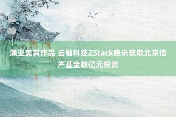 濑亚美莉作品 云轴科技ZStack晓示获取北京信产基金数亿元投资