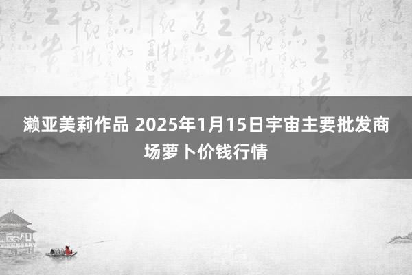 濑亚美莉作品 2025年1月15日宇宙主要批发商场萝卜价钱行情