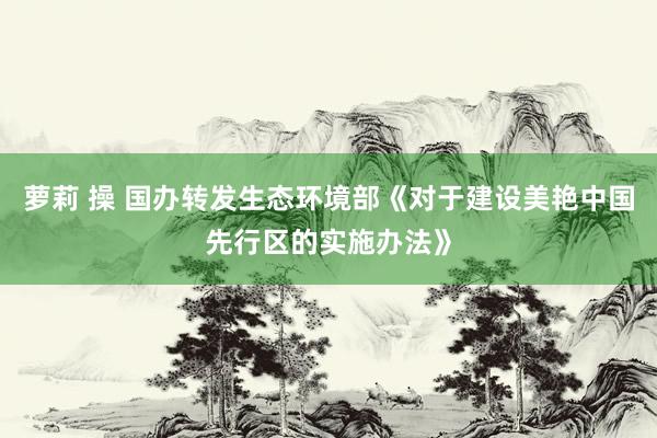 萝莉 操 国办转发生态环境部《对于建设美艳中国先行区的实施办法》