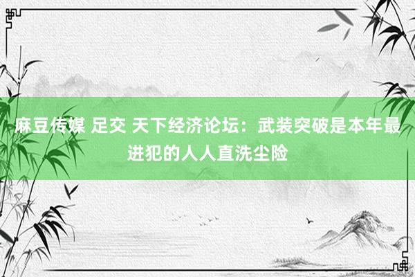 麻豆传媒 足交 天下经济论坛：武装突破是本年最进犯的人人直洗尘险