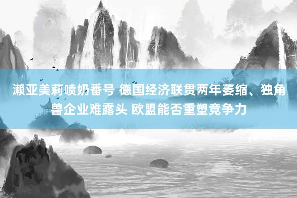 濑亚美莉喷奶番号 德国经济联贯两年萎缩、独角兽企业难露头 欧盟能否重塑竞争力