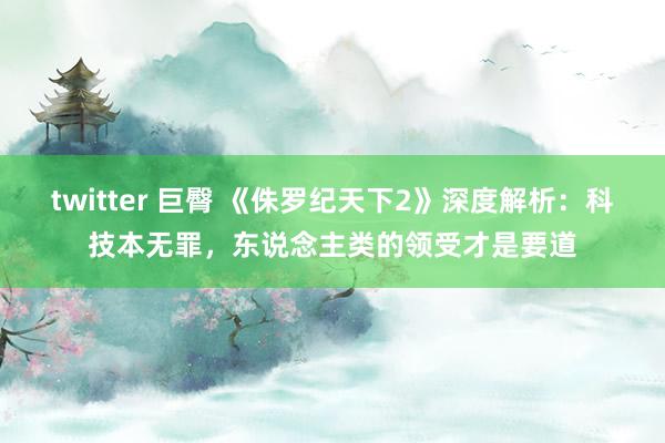 twitter 巨臀 《侏罗纪天下2》深度解析：科技本无罪，东说念主类的领受才是要道