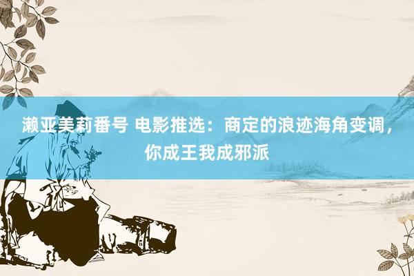 濑亚美莉番号 电影推选：商定的浪迹海角变调，你成王我成邪派