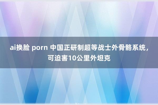 ai换脸 porn 中国正研制超等战士外骨骼系统，可迫害10公里外坦克