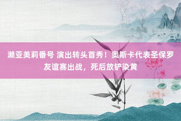 濑亚美莉番号 演出转头首秀！奥斯卡代表圣保罗友谊赛出战，死后放铲染黄