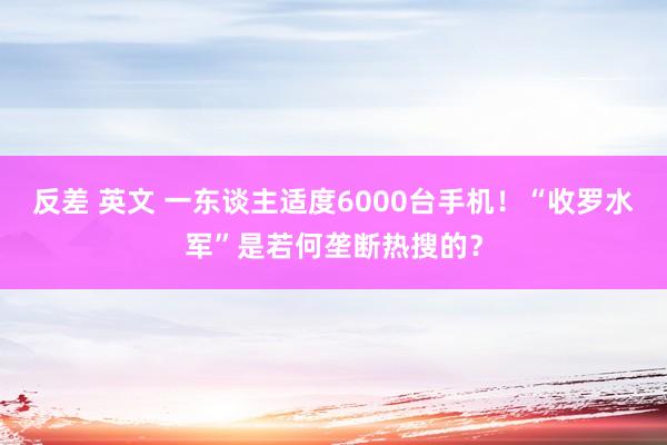 反差 英文 一东谈主适度6000台手机！“收罗水军”是若何垄断热搜的？