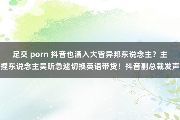 足交 porn 抖音也涌入大皆异邦东说念主？主捏东说念主吴昕急遽切换英语带货！抖音副总裁发声